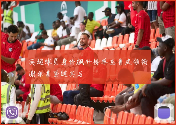 英超球员身价飙升榜单克鲁皮领衔谢尔基紧随其后