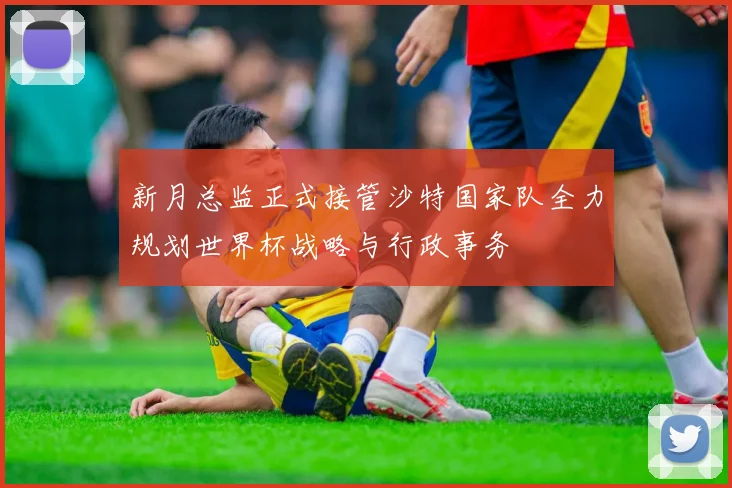 新月总监正式接管沙特国家队全力规划世界杯战略与行政事务