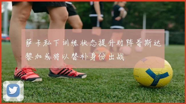 萨卡私下训练状态提升对阵哥斯达黎加或将以替补身份出战