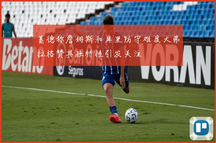 基德称詹姆斯和库里防守难度大弗拉格赞其独特性引发关注