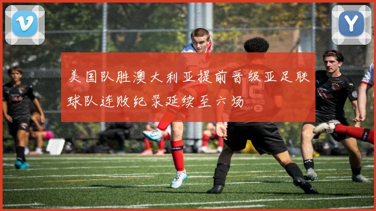 美国队胜澳大利亚提前晋级亚足联球队连败纪录延续至六场