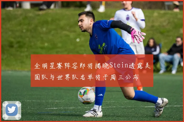 全明星赛阵容即将揭晓Stein透露美国队与世界队名单将于周三公布