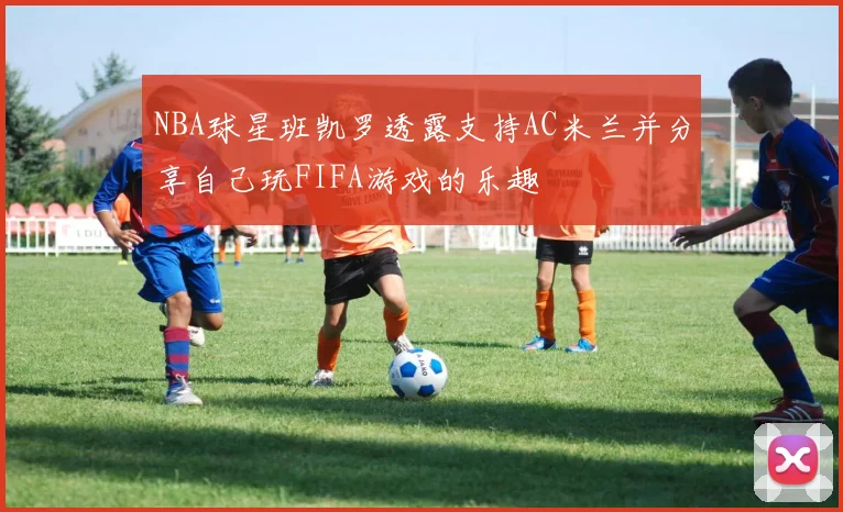 NBA球星班凯罗透露支持AC米兰并分享自己玩FIFA游戏的乐趣