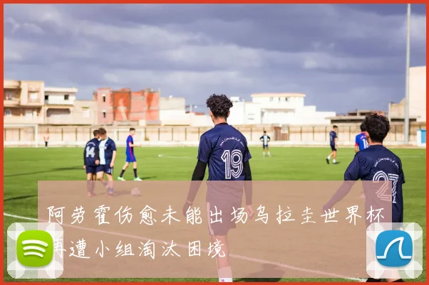 阿劳霍伤愈未能出场乌拉圭世界杯再遭小组淘汰困境