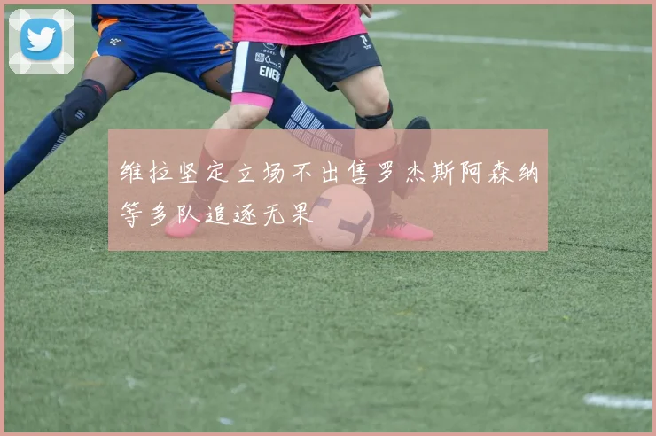 维拉坚定立场不出售罗杰斯阿森纳等多队追逐无果