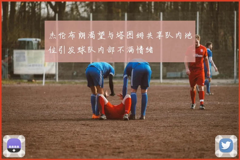 杰伦布朗渴望与塔图姆共享队内地位引发球队内部不满情绪