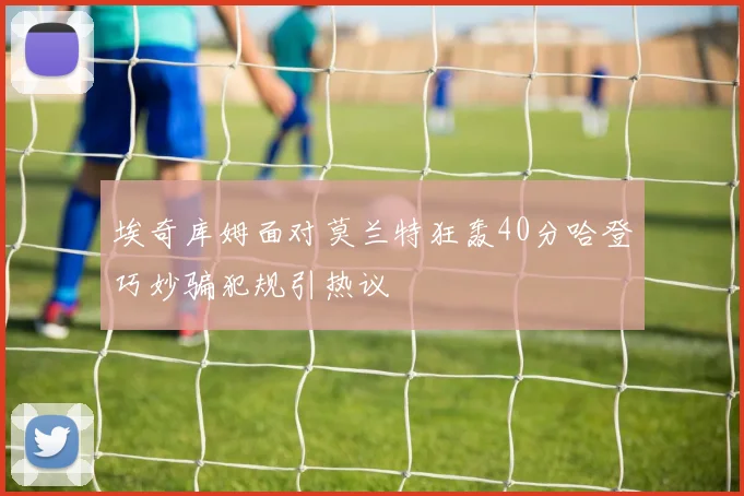 埃奇库姆面对莫兰特狂轰40分哈登巧妙骗犯规引热议