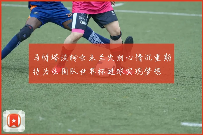 马特塔谈转会米兰失利心情沉重期待为法国队世界杯进球实现梦想