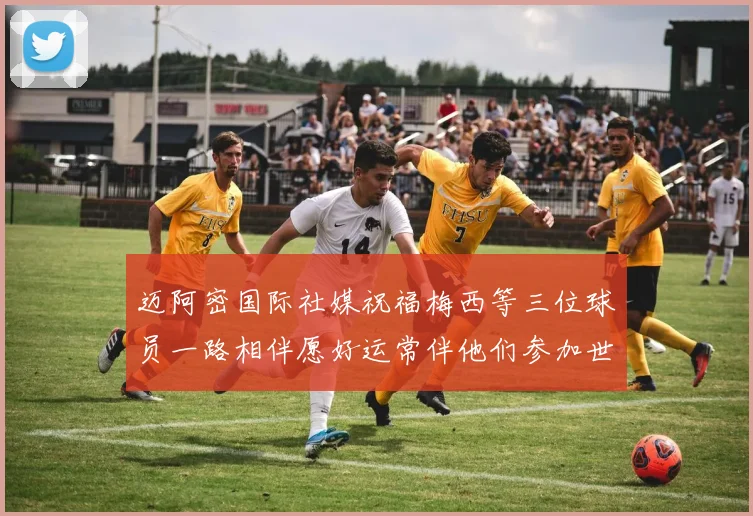 迈阿密国际社媒祝福梅西等三位球员一路相伴愿好运常伴他们参加世界杯