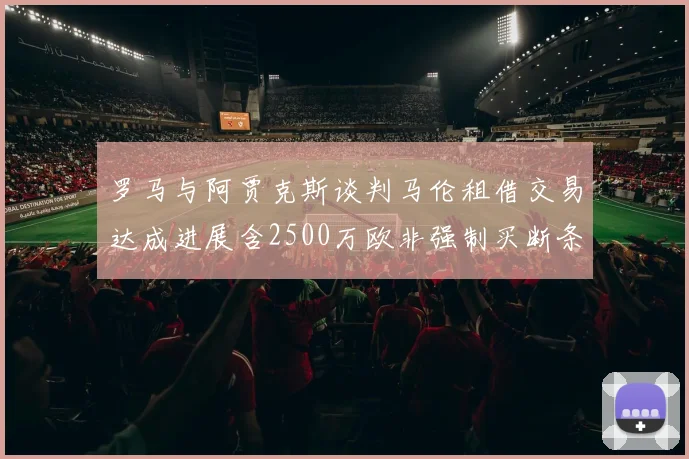罗马与阿贾克斯谈判马伦租借交易达成进展含2500万欧非强制买断条款