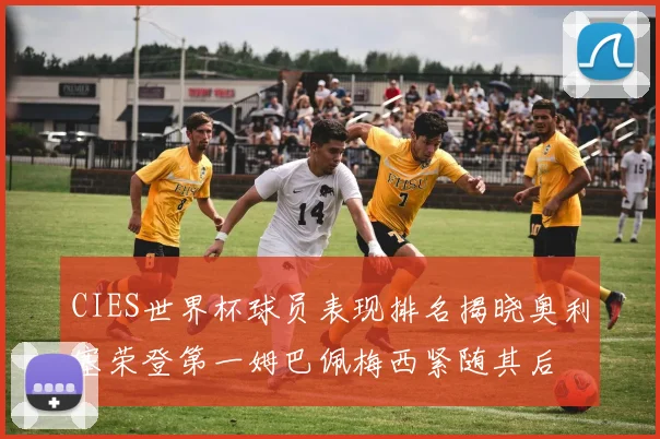 CIES世界杯球员表现排名揭晓奥利塞荣登第一姆巴佩梅西紧随其后