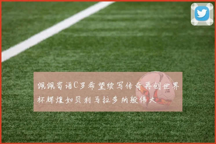 佩佩寄语C罗希望续写传奇再创世界杯辉煌如贝利马拉多纳般伟大