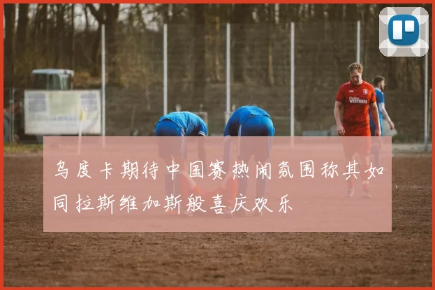 乌度卡期待中国赛热闹氛围称其如同拉斯维加斯般喜庆欢乐