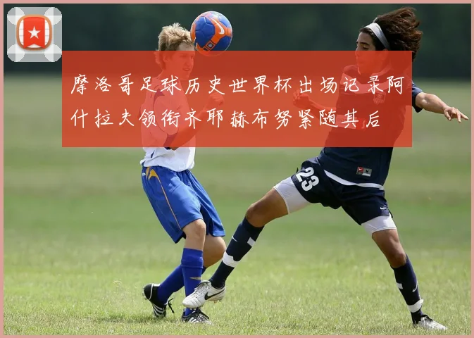 摩洛哥足球历史世界杯出场记录阿什拉夫领衔齐耶赫布努紧随其后